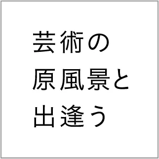 芸術の原風景と出会う