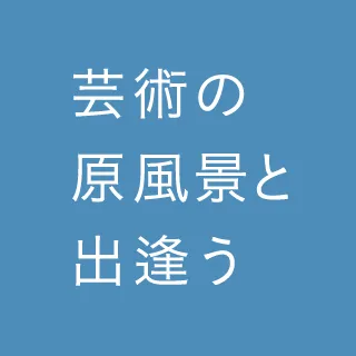 芸術の原風景と出会う