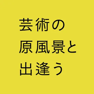 芸術の原風景と出会う