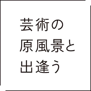 芸術の原風景と出逢う