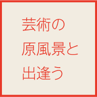 芸術の原風景と出会う